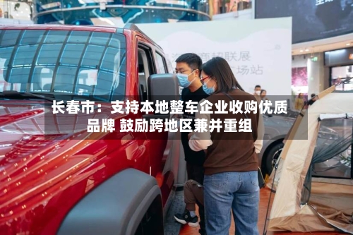 长春市：支持本地整车企业收购优质品牌 鼓励跨地区兼并重组-第2张图片