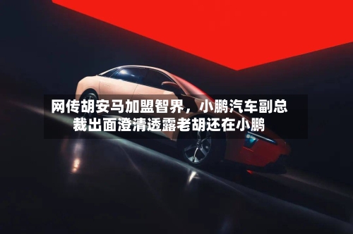 网传胡安马加盟智界，小鹏汽车副总裁出面澄清透露老胡还在小鹏-第3张图片