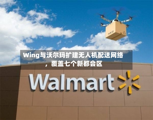 Wing与沃尔玛扩建无人机配送网络	，覆盖七个新都会区-第2张图片