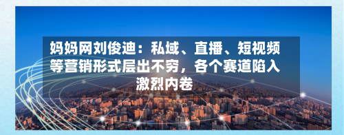 妈妈网刘俊迪：私域、直播、短视频等营销形式层出不穷，各个赛道陷入激烈内卷-第3张图片