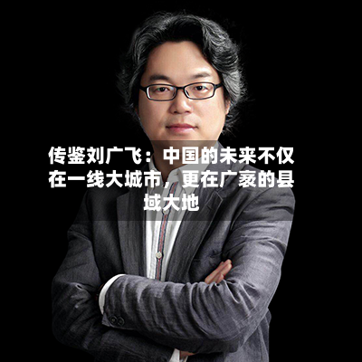 传鉴刘广飞：中国的未来不仅在一线大城市	，更在广袤的县域大地-第2张图片
