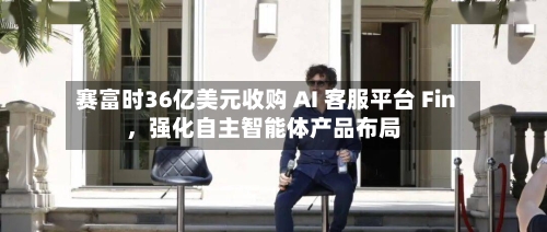 赛富时36亿美元收购 AI 客服平台 Fin，强化自主智能体产品布局-第3张图片