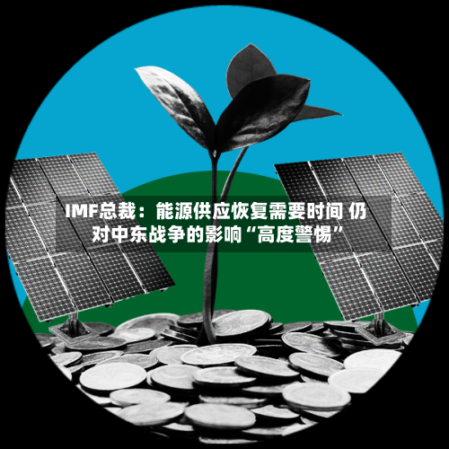 IMF总裁：能源供应恢复需要时间 仍对中东战争的影响“高度警惕”-第2张图片