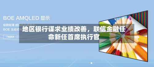 地区银行谋求业绩改善，联信金融任命新任首席执行官-第2张图片