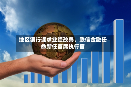 地区银行谋求业绩改善，联信金融任命新任首席执行官-第3张图片