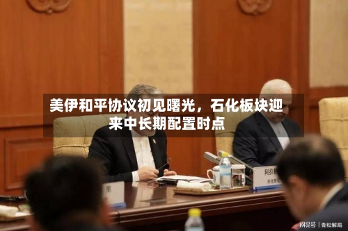 美伊和平协议初见曙光	，石化板块迎来中长期配置时点-第2张图片