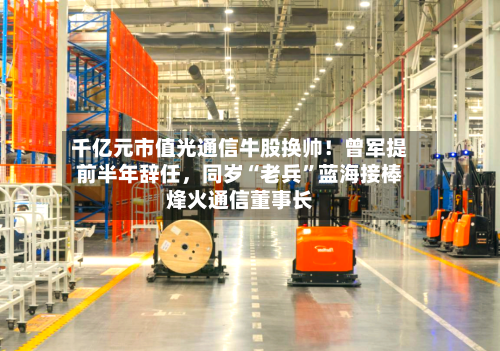 千亿元市值光通信牛股换帅！曾军提前半年辞任，同岁“老兵	”蓝海接棒烽火通信董事长-第2张图片