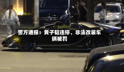 警方通报：黄子韬违停	、非法改装车辆被罚-第1张图片