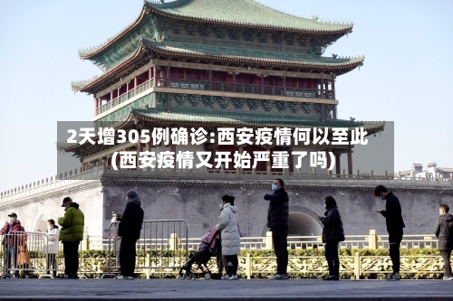2天增305例确诊:西安疫情何以至此(西安疫情又开始严重了吗)