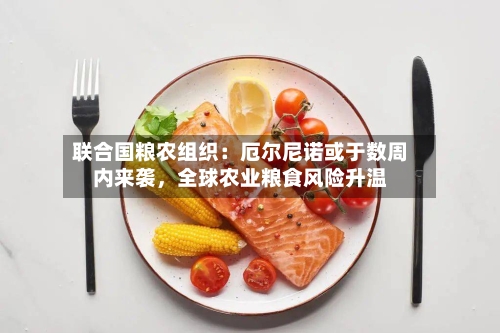 联合国粮农组织：厄尔尼诺或于数周内来袭	，全球农业粮食风险升温-第1张图片