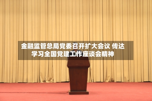 金融监管总局党委召开扩大会议 传达学习全国党建工作座谈会精神-第2张图片